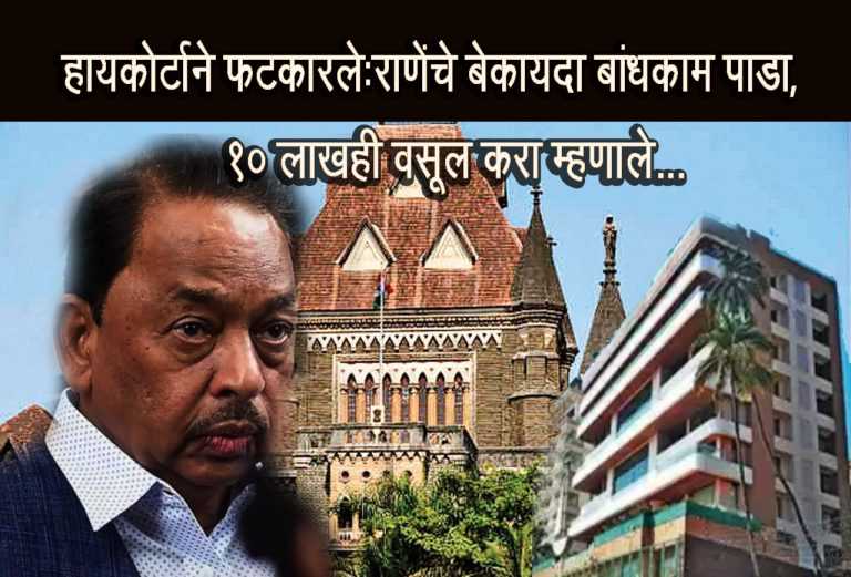 राणेंचे अधीश बंगल्यातील बेकायदा बांधकाम पाडण्याचे हायकोर्टाचेआदेश,कोर्ट म्हणाले,’ पाडापाडीचा १० लाखाचा खर्च ही वसूल करा !